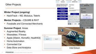 © 2014 Progress Software Corporation. All rights reserved.17
Other Projects
Winter Project (ongoing)
 HackTrack – NS, Modulus, Telerik
Mentor Projects – CSUMB & RHIT
 Foosballs and Connected Merchants
Summer Project Areas
 Augmented Reality
 Wearables / Fitness
 Apple {Watch, HomeKit, HealthKit}
 Home Automation
 Connected Car
 Data Store and Analytics Intel Edison
 