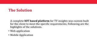 The Solution
A complete IOT based platform for TV insights was custom built
for the client to meet the specific requirements. Following are the
highlights of the solutions.
• Web application
• Mobile Application