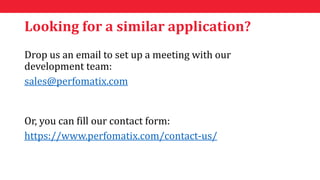 Looking for a similar application?
Drop us an email to set up a meeting with our
development team:
sales@perfomatix.com
Or, you can fill our contact form:
https://www.perfomatix.com/contact-us/