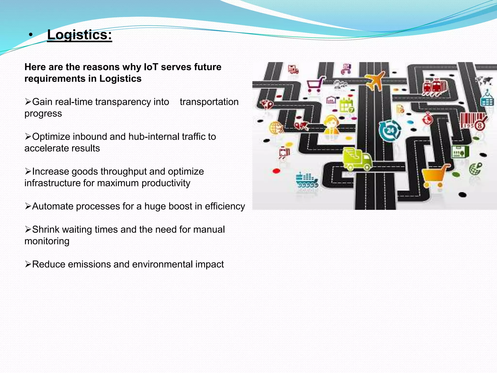 • Logistics:
Here are the reasons why IoT serves future
requirements in Logistics
Gain real-time transparency into transportation
progress
Optimize inbound and hub-internal traffic to
accelerate results
Increase goods throughput and optimize
infrastructure for maximum productivity
Automate processes for a huge boost in efficiency
Shrink waiting times and the need for manual
monitoring
Reduce emissions and environmental impact
 