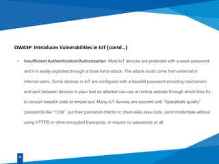 OWASP Introduces Vulnerabilities in IoT (contd…)
• Insufficient Authentication/Authorization Most IoT devices are protected with a weak password
and it is easily exploited through a brute force attack. The attack could come from external or
internal users. Some devices in IoT are configured with a base64 password encoding mechanism
and sent between devices in plain text so attacker can use an online website through which they try
to convert base64 code to simple text. Many IoT devices are secured with “Spaceballs quality”
passwords like “1234”, put their password checks in client-side Java code, send credentials without
using HTTPS or other encrypted transports, or require no passwords at all.
02
 