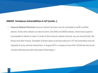 OWASP Introduces Vulnerabilities in IoT (contd…)
• Insecure Network Services Insecure network services may be vulnerable to buffer overflow
attacks. Some other attacks can also be done, like DOS and DDOS attacks, which leave systems
inaccessible to clients or users. In order to find insecure network services, we use several tools, like
Nmap and other fuzzers. Examples of these types of services abound in IoT documentation and are
regularly lit up by security researchers. In August 2014, a sweep of more than 32,000 devices found
“at least 2000 devices with hard-coded Telnet logins.”
02
 