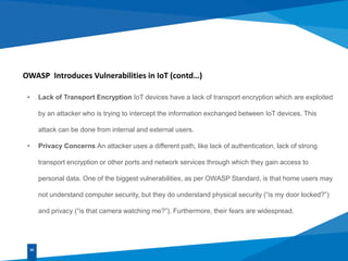 OWASP Introduces Vulnerabilities in IoT (contd…)
• Lack of Transport Encryption IoT devices have a lack of transport encryption which are exploited
by an attacker who is trying to intercept the information exchanged between IoT devices. This
attack can be done from internal and external users.
• Privacy Concerns An attacker uses a different path, like lack of authentication, lack of strong
transport encryption or other ports and network services through which they gain access to
personal data. One of the biggest vulnerabilities, as per OWASP Standard, is that home users may
not understand computer security, but they do understand physical security (“is my door locked?”)
and privacy (“is that camera watching me?”). Furthermore, their fears are widespread.
02
 