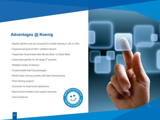 27
• Nearly half the cost as compared to similar training in UK or USA.
• Experienced pool of 350+ certified trainers
• Happiness Guaranteed else Money Back or Class Redo
• Authorized partner for 30+large IT vendors
• Multiple modes of delivery
• Customizable learning packages
• World class training centres with best infrastructure
• Post training support
• Excursion to local tourist attractions
• Best accommodation and support services
• Visa Guidance
Advantages @ Koenig
 
