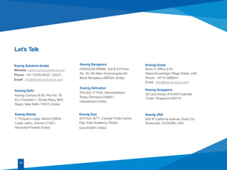 Let’s Talk
Koenig Delhi
Koenig Campus B-39, Plot No. 70,
KLJ Complex-1, Shivaji Marg, Moti
Nagar, New Delhi-110015 (India)
Koenig Bangalore
PARAGON PRIMA, 2nd & 3rd Floor,
No. 39, 8th Main Koramangala 4th
Block Bengaluru-560034, (India)
Koenig Goa
3rd Floor, B/T1, Campal Trade Centre,
Opp. Kala Academy, Panjim,
Goa-403001 (India)
33
Koenig Shimla
7, Prospect Lodge, Behind YMCA,
Lower Jakhu, Shimla-171001,
Himachal Pradesh (India)
Koenig Dehradun
Plot #22, IT Park, Sahastradhara
Road, Dehradun-248001,
Uttarakhand (India)
Koenig Dubai
Block 3, Office G10,
Dubai Knowledge Village Dubai, UAE
Phone : +9714 3686241
Email : info@Koenig-dubai.com
Koenig USA
640 W California Avenue, Suite 210,
Sunnyvale, CA 94086, USA
Koenig Singapore
30 Cecil Street, #19-08 Prudential
Tower, Singapore 049712
Koenig Solutions (India)
Website: www.koenig-solutions.com
Phone : +91 75330 08521 (24x7)
Email : info@Koenig-solutions.com
 