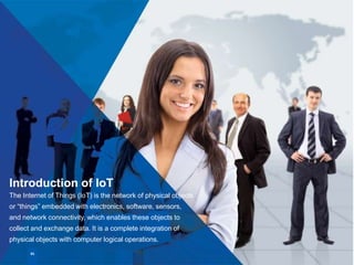 Introduction of IoT
The Internet of Things (IoT) is the network of physical objects
or “things” embedded with electronics, software, sensors,
and network connectivity, which enables these objects to
collect and exchange data. It is a complete integration of
physical objects with computer logical operations.
01
 