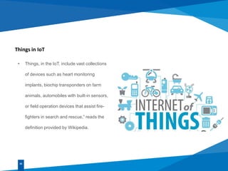 Things in IoT
• Things, in the IoT, include vast collections
of devices such as heart monitoring
implants, biochip transponders on farm
animals, automobiles with built-in sensors,
or field operation devices that assist fire-
fighters in search and rescue,” reads the
definition provided by Wikipedia.
02
 