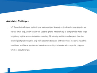 Associated Challenges
• IoT Security is all about protecting or safeguarding. Nowadays, in almost every objects, we
have a small chip, which usually we used to ignore. Attackers try to compromise those chips
by gaining logical access to devices remotely. All security and technical experts face the
challenge of protecting that chip from attackers because all the devices, like cars, industrial
machines, and home appliances, have the same chip that works with a specific program
which is easy to target.
02
 