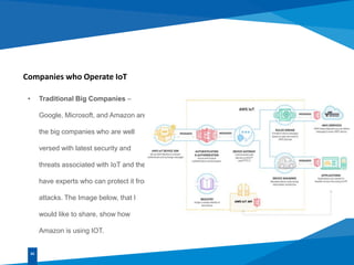 Companies who Operate IoT
• Traditional Big Companies –
Google, Microsoft, and Amazon are
the big companies who are well
versed with latest security and
threats associated with IoT and they
have experts who can protect it from
attacks. The Image below, that I
would like to share, show how
Amazon is using IOT.
02
 