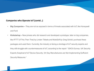 Companies who Operate IoT (contd…)
• Big Companies – They are not as exposed in terms of threats associated with IoT, like Honeywell
and Ford
• Kickstartup – New joinees who did research and developed a prototype, later on big companies,
like IFTTT (If This Then That) by Linden Tibbets and MuleSoft by Greg Schott, purchase these
packages and used them. Currently, the industry is facing a shortage of IoT security experts and
they still struggle with countermeasures of IoT, according to the report ” ISACA Survey: UK Security
Experts Sceptical of IoT Device Security; 3/4 Say Manufacturers are Not Implementing Sufficient
Security Measures “
02
 
