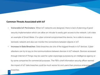 Common Threats Associated with IoT
• Vulnerable IoT Perimeters: When IoT networks are designed, there is lack of planning of good
security implementation which can allow an intruder to easily gain access to the network. Let’s take
an example of Smart Meter. If a cyber criminal compromised this device, he is able to access a
domestic network and also can monitor the connections between objects in IoT.
• Increase in Data Breaches: Data breaches are one of the biggest threats in IoT devices. Cyber
attackers can try to spy on the communications between devices in IoT network. Devices accessed
through Internet of Things may be used for cyber espionage purposes by an intelligence agency or
by some companies for commercial purposes. The FBI’s chief information security officer warned
the impact of IoT data breaches could be much worse for end users than previous enterprise data
breaches.
02
 