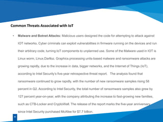 Common Threats Associated with IoT
• Malware and Botnet Attacks: Malicious users designed the code for attempting to attack against
IOT networks. Cyber criminals can exploit vulnerabilities in firmware running on the devices and run
their arbitrary code, turning IoT components to unplanned use. Some of the Malware used in IOT is
Linux worm, Linux.Darlloz. Graphics processing units-based malware and ransomware attacks are
growing rapidly, due to the increase in data, bigger networks, and the Internet of Things (IoT),
according to Intel Security’s five-year retrospective threat report. The analysis found that
ransomware continued to grow rapidly, with the number of new ransomware samples rising 58
percent in Q2. According to Intel Security, the total number of ransomware samples also grew by
127 percent year-on-year, with the company attributing the increase to fast-growing new families,
such as CTB-Locker and CryptoWall. The release of the report marks the five-year anniversary
since Intel Security purchased McAfee for $7.7 billion.
02
 