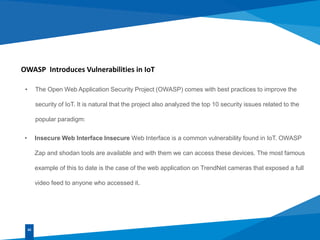 OWASP Introduces Vulnerabilities in IoT
• The Open Web Application Security Project (OWASP) comes with best practices to improve the
security of IoT. It is natural that the project also analyzed the top 10 security issues related to the
popular paradigm:
02
• Insecure Web Interface Insecure Web Interface is a common vulnerability found in IoT. OWASP
Zap and shodan tools are available and with them we can access these devices. The most famous
example of this to date is the case of the web application on TrendNet cameras that exposed a full
video feed to anyone who accessed it.
 