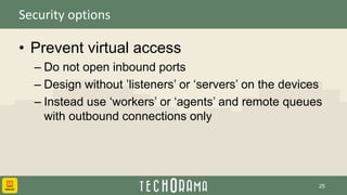 Security options
• Prevent virtual access
– Do not open inbound ports
– Design without ’listeners’ or ‘servers’ on the devices
– Instead use ‘workers’ or ‘agents’ and remote queues
with outbound connections only
25
 
