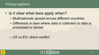 Privacy options
• Is it clear what laws apply when?
– Multinationals spread across different countries
– Difference in laws where data is collected vs data is
processed or stored
– US vs EU: direct conflict
45
 