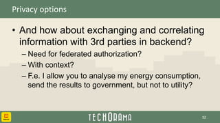 Privacy options
• And how about exchanging and correlating
information with 3rd parties in backend?
– Need for federated authorization?
– With context?
– F.e. I allow you to analyse my energy consumption,
send the results to government, but not to utility?
52
 