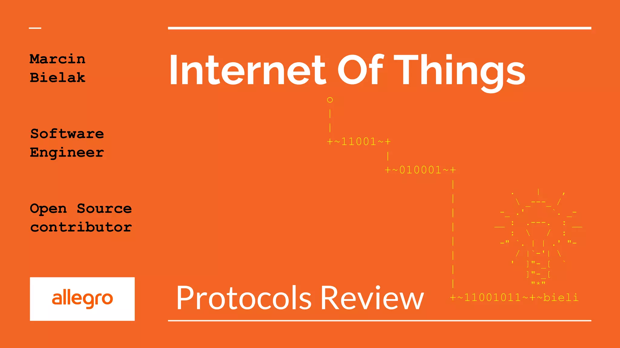 Internet Of Things
Protocols Review
Marcin
Bielak
Software
Engineer
Open Source
contributor
. | ,
 _---_ /
-_ .' `. _-
__ : .---. : __
:  / :
-" `. | | .' "-
/ |`-'| 
' ]"-_[ `
]"-_[
"*"
o
|
|
+~11001~+
|
+~010001~+
|
|
|
|
|
|
|
|
+~11001011~+~bieli
 