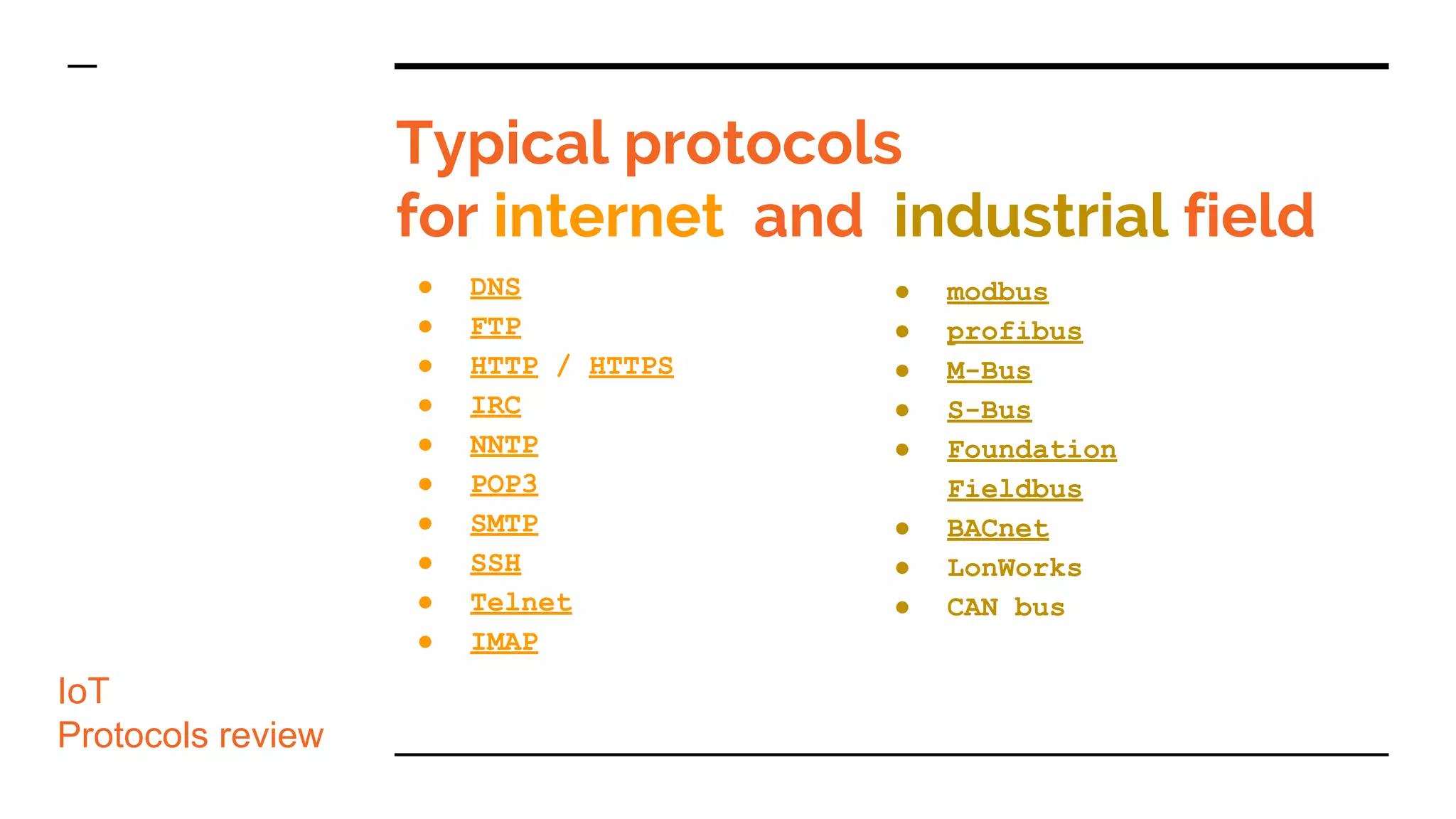 Typical protocols
for internet and industrial field
● DNS
● FTP
● HTTP / HTTPS
● IRC
● NNTP
● POP3
● SMTP
● SSH
● Telnet
● IMAP
● modbus
● profibus
● M-Bus
● S-Bus
● Foundation
Fieldbus
● BACnet
● LonWorks
● CAN bus
IoT
Protocols review
 