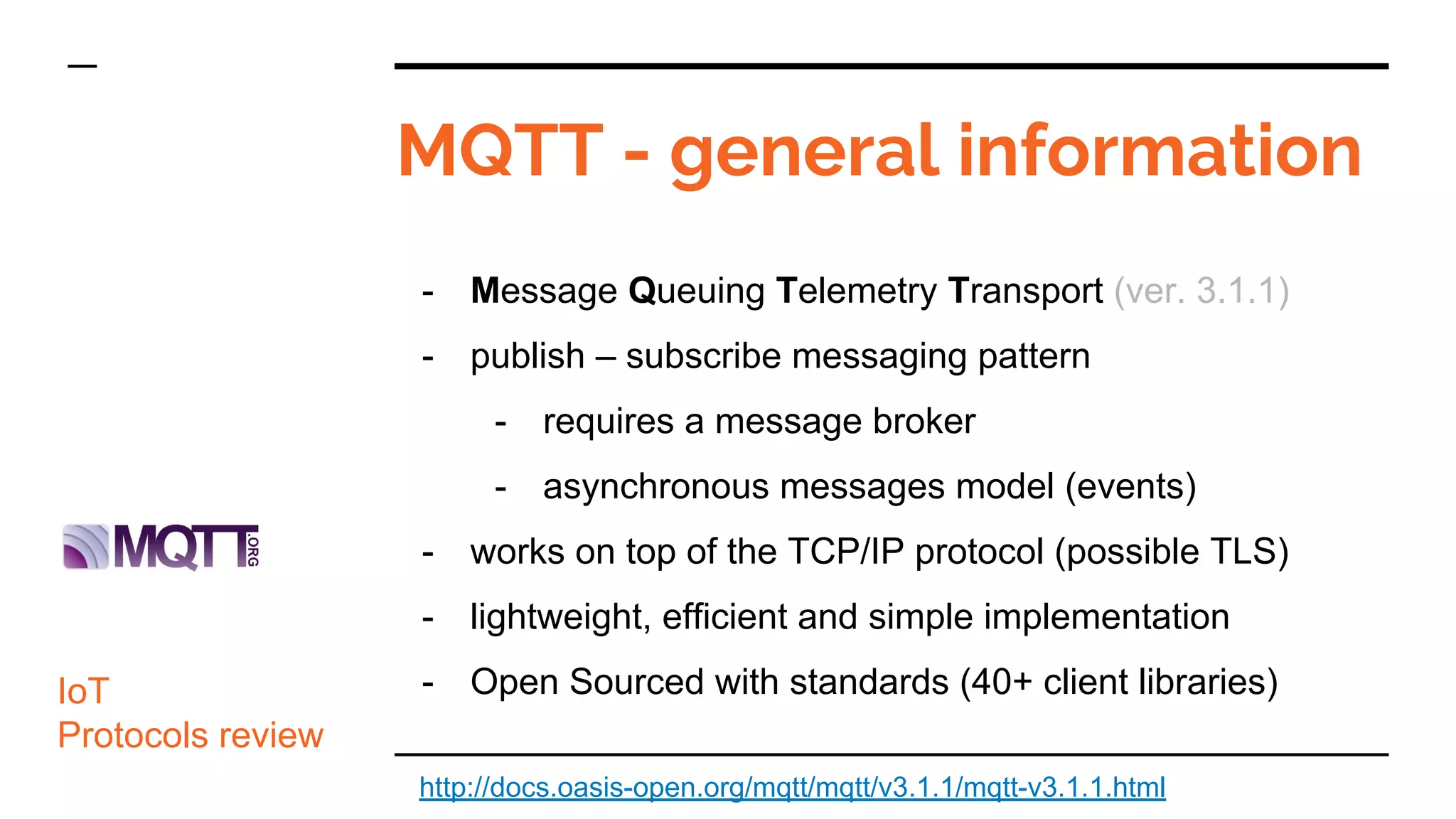 MQTT - general information
- Message Queuing Telemetry Transport (ver. 3.1.1)
- publish – subscribe messaging pattern
- requires a message broker
- asynchronous messages model (events)
- works on top of the TCP/IP protocol (possible TLS)
- lightweight, efficient and simple implementation
- Open Sourced with standards (40+ client libraries)IoT
Protocols review
http://docs.oasis-open.org/mqtt/mqtt/v3.1.1/mqtt-v3.1.1.html
 