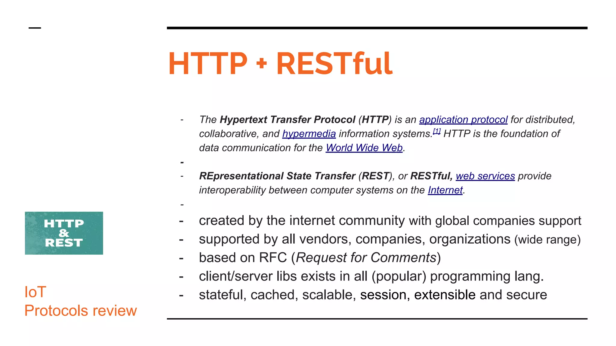 HTTP + RESTful
- The Hypertext Transfer Protocol (HTTP) is an application protocol for distributed,
collaborative, and hypermedia information systems.[1]
HTTP is the foundation of
data communication for the World Wide Web.
-
- REpresentational State Transfer (REST), or RESTful, web services provide
interoperability between computer systems on the Internet.
-
- created by the internet community with global companies support
- supported by all vendors, companies, organizations (wide range)
- based on RFC (Request for Comments)
- client/server libs exists in all (popular) programming lang.
- stateful, cached, scalable, session, extensible and secureIoT
Protocols review
 