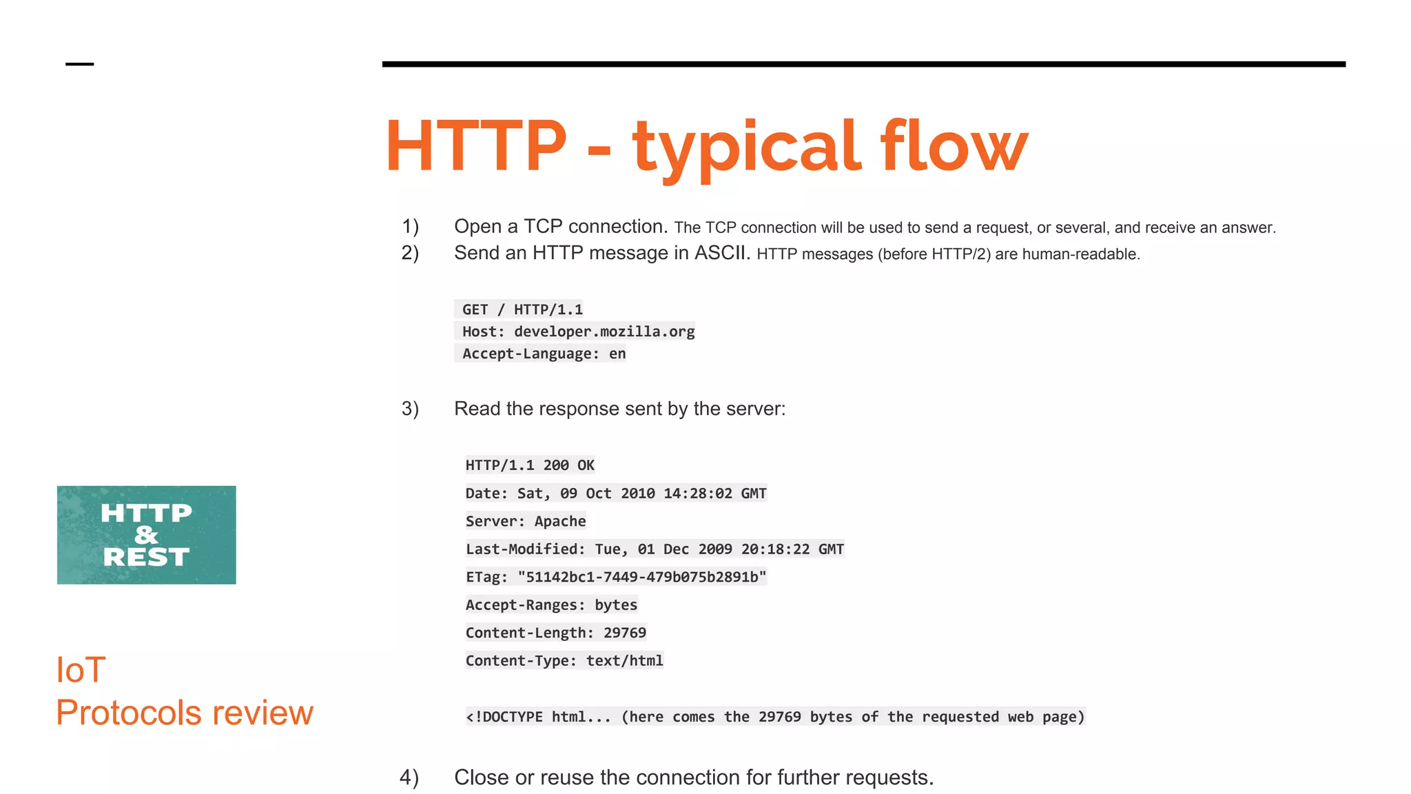 HTTP - typical flow
IoT
Protocols review
1) Open a TCP connection. The TCP connection will be used to send a request, or several, and receive an answer.
2) Send an HTTP message in ASCII. HTTP messages (before HTTP/2) are human-readable.
GET / HTTP/1.1
Host: developer.mozilla.org
Accept-Language: en
3) Read the response sent by the server:
HTTP/1.1 200 OK
Date: Sat, 09 Oct 2010 14:28:02 GMT
Server: Apache
Last-Modified: Tue, 01 Dec 2009 20:18:22 GMT
ETag: "51142bc1-7449-479b075b2891b"
Accept-Ranges: bytes
Content-Length: 29769
Content-Type: text/html
<!DOCTYPE html... (here comes the 29769 bytes of the requested web page)
4) Close or reuse the connection for further requests.
 