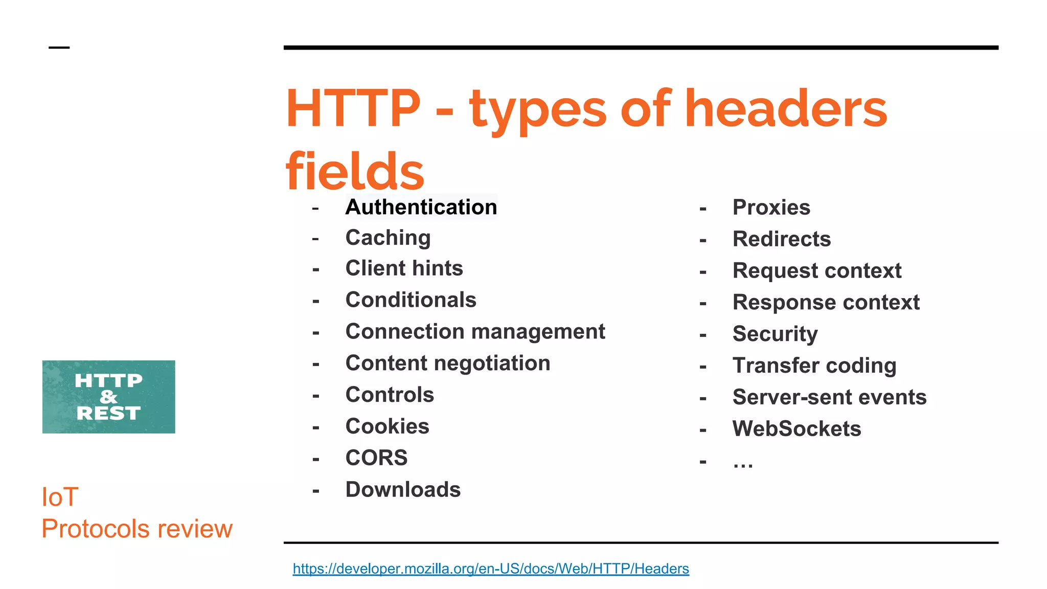 HTTP - types of headers
fields
IoT
Protocols review
- Authentication
- Caching
- Client hints
- Conditionals
- Connection management
- Content negotiation
- Controls
- Cookies
- CORS
- Downloads
https://developer.mozilla.org/en-US/docs/Web/HTTP/Headers
- Proxies
- Redirects
- Request context
- Response context
- Security
- Transfer coding
- Server-sent events
- WebSockets
- …
 