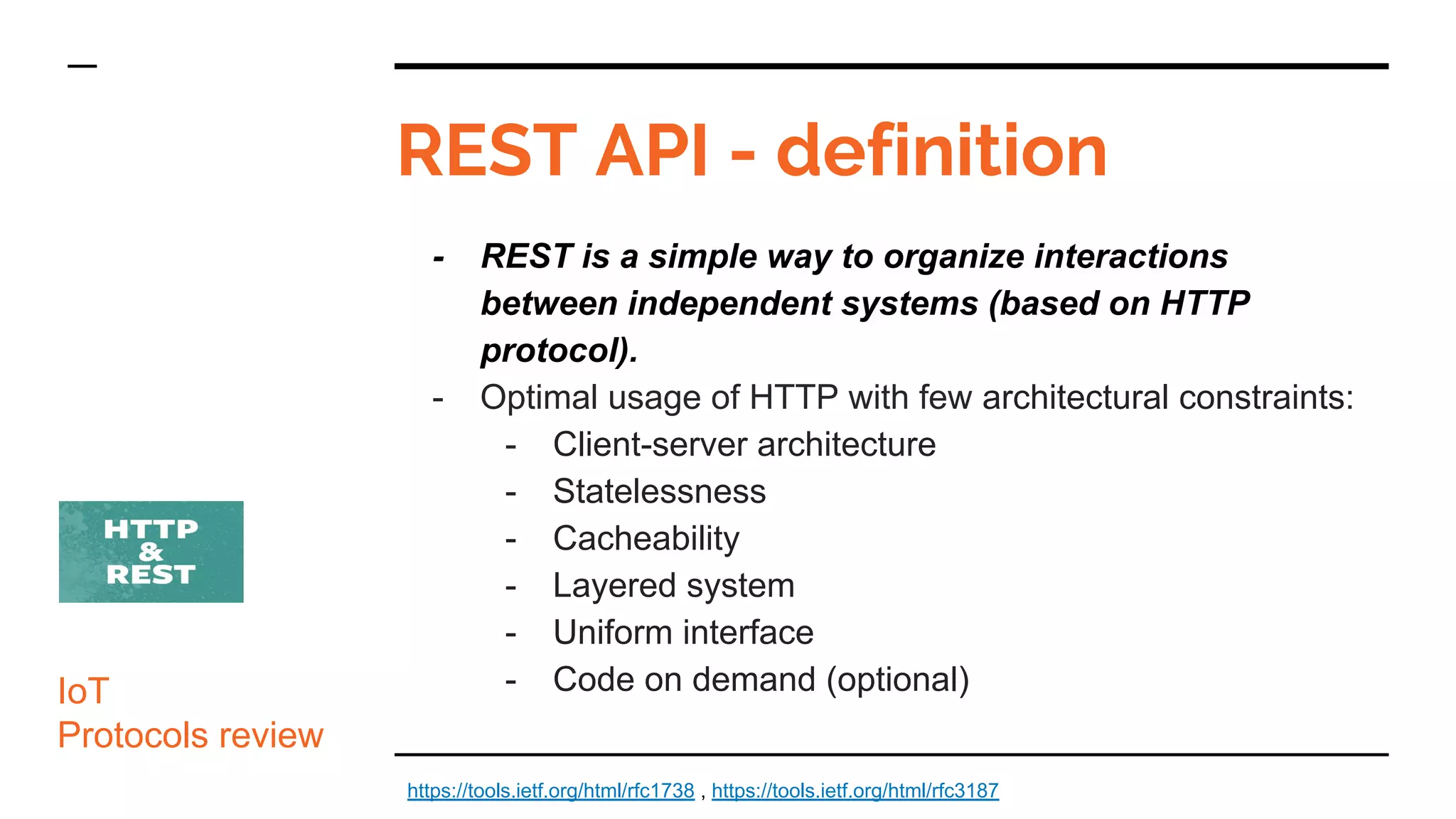 REST API - definition
IoT
Protocols review
- REST is a simple way to organize interactions
between independent systems (based on HTTP
protocol).
- Optimal usage of HTTP with few architectural constraints:
- Client-server architecture
- Statelessness
- Cacheability
- Layered system
- Uniform interface
- Code on demand (optional)
https://tools.ietf.org/html/rfc1738 , https://tools.ietf.org/html/rfc3187
 