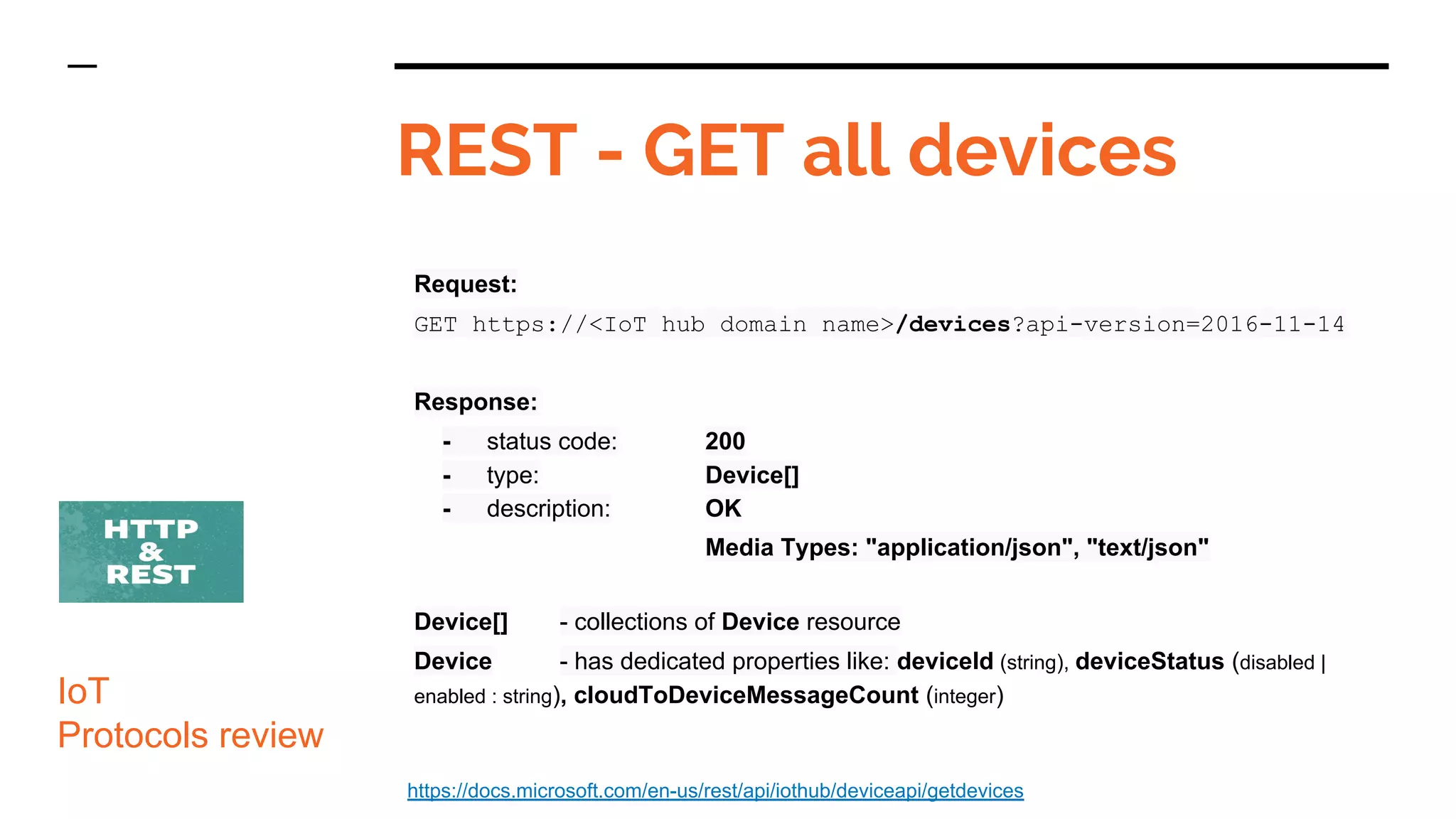 Request:
GET https://<IoT hub domain name>/devices?api-version=2016-11-14
Response:
- status code: 200
- type: Device[]
- description: OK
Media Types: "application/json", "text/json"
Device[] - collections of Device resource
Device - has dedicated properties like: deviceId (string), deviceStatus (disabled |
enabled : string), cloudToDeviceMessageCount (integer)
REST - GET all devices
IoT
Protocols review
https://docs.microsoft.com/en-us/rest/api/iothub/deviceapi/getdevices
 