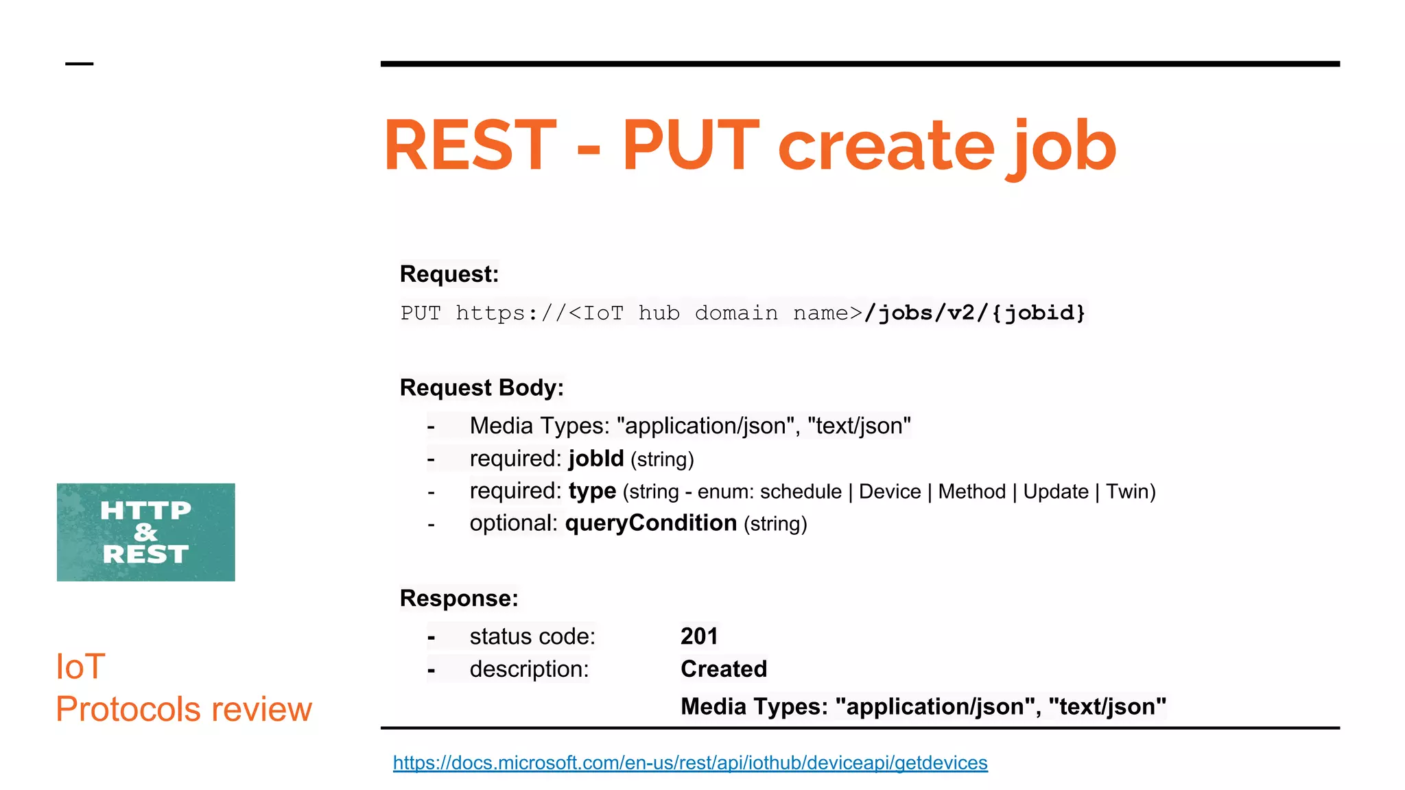 Request:
PUT https://<IoT hub domain name>/jobs/v2/{jobid}
Request Body:
- Media Types: "application/json", "text/json"
- required: jobId (string)
- required: type (string - enum: schedule | Device | Method | Update | Twin)
- optional: queryCondition (string)
Response:
- status code: 201
- description: Created
Media Types: "application/json", "text/json"
REST - PUT create job
IoT
Protocols review
https://docs.microsoft.com/en-us/rest/api/iothub/deviceapi/getdevices
 