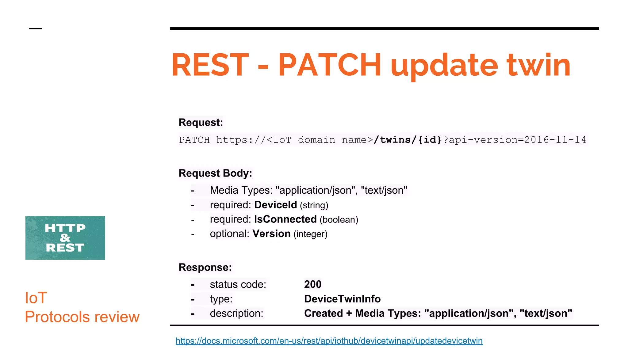 Request:
PATCH https://<IoT domain name>/twins/{id}?api-version=2016-11-14
Request Body:
- Media Types: "application/json", "text/json"
- required: DeviceId (string)
- required: IsConnected (boolean)
- optional: Version (integer)
Response:
- status code: 200
- type: DeviceTwinInfo
- description: Created + Media Types: "application/json", "text/json"
REST - PATCH update twin
IoT
Protocols review
https://docs.microsoft.com/en-us/rest/api/iothub/devicetwinapi/updatedevicetwin
 