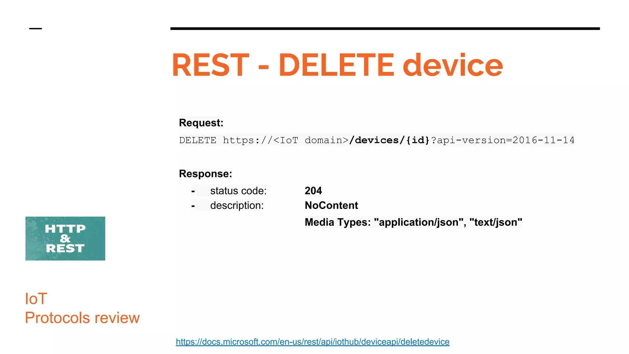 Request:
DELETE https://<IoT domain>/devices/{id}?api-version=2016-11-14
Response:
- status code: 204
- description: NoContent
Media Types: "application/json", "text/json"
REST - DELETE device
IoT
Protocols review
https://docs.microsoft.com/en-us/rest/api/iothub/deviceapi/deletedevice
 