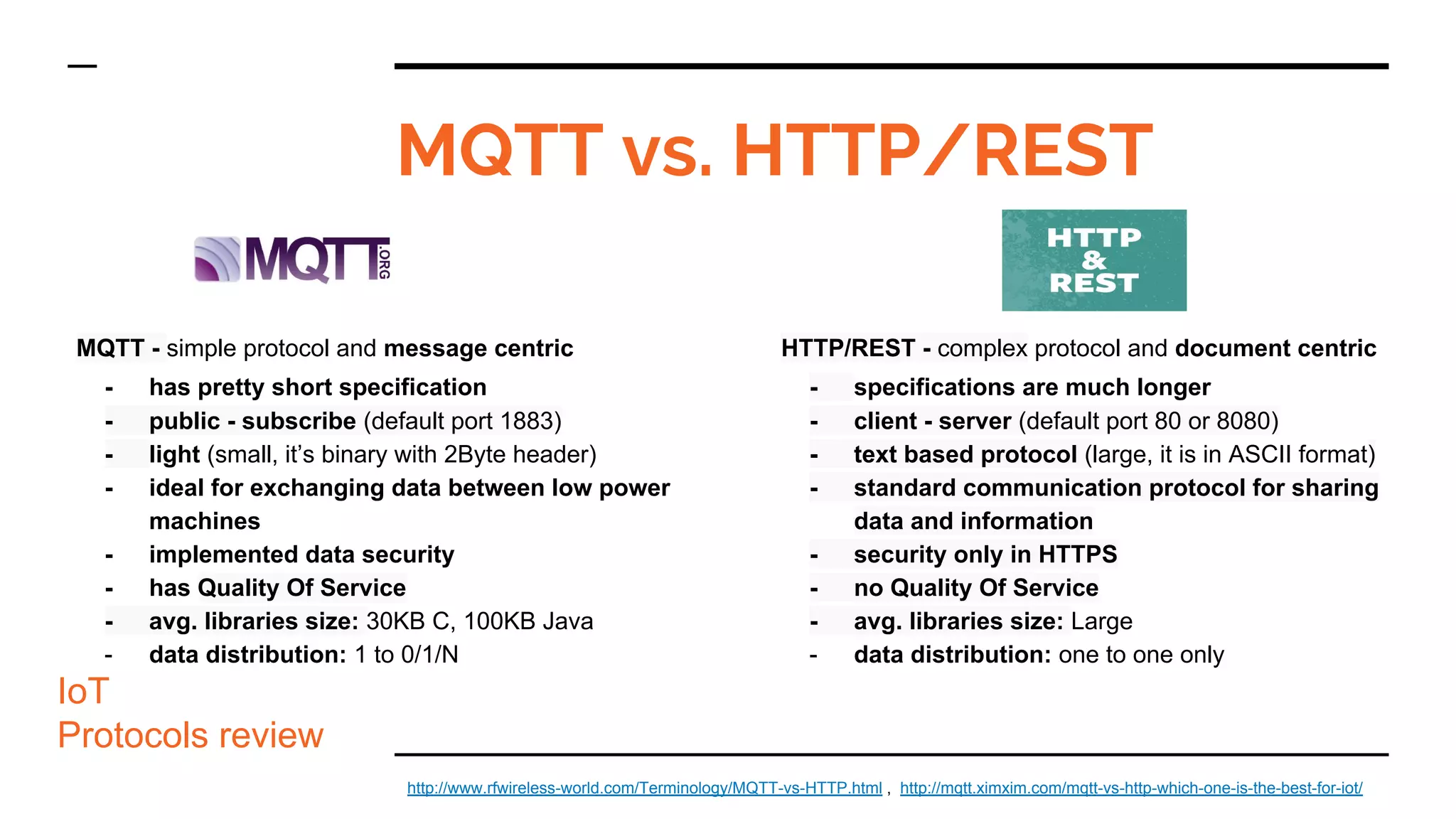 MQTT - simple protocol and message centric
- has pretty short specification
- public - subscribe (default port 1883)
- light (small, it’s binary with 2Byte header)
- ideal for exchanging data between low power
machines
- implemented data security
- has Quality Of Service
- avg. libraries size: 30KB C, 100KB Java
- data distribution: 1 to 0/1/N
MQTT vs. HTTP/REST
IoT
Protocols review
http://www.rfwireless-world.com/Terminology/MQTT-vs-HTTP.html , http://mqtt.ximxim.com/mqtt-vs-http-which-one-is-the-best-for-iot/
HTTP/REST - complex protocol and document centric
- specifications are much longer
- client - server (default port 80 or 8080)
- text based protocol (large, it is in ASCII format)
- standard communication protocol for sharing
data and information
- security only in HTTPS
- no Quality Of Service
- avg. libraries size: Large
- data distribution: one to one only
 