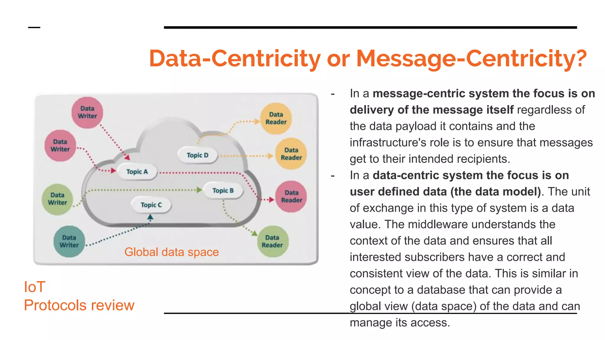 Data-Centricity or Message-Centricity?
- In a message-centric system the focus is on
delivery of the message itself regardless of
the data payload it contains and the
infrastructure's role is to ensure that messages
get to their intended recipients.
- In a data-centric system the focus is on
user defined data (the data model). The unit
of exchange in this type of system is a data
value. The middleware understands the
context of the data and ensures that all
interested subscribers have a correct and
consistent view of the data. This is similar in
concept to a database that can provide a
global view (data space) of the data and can
manage its access.
IoT
Protocols review
Global data space
 