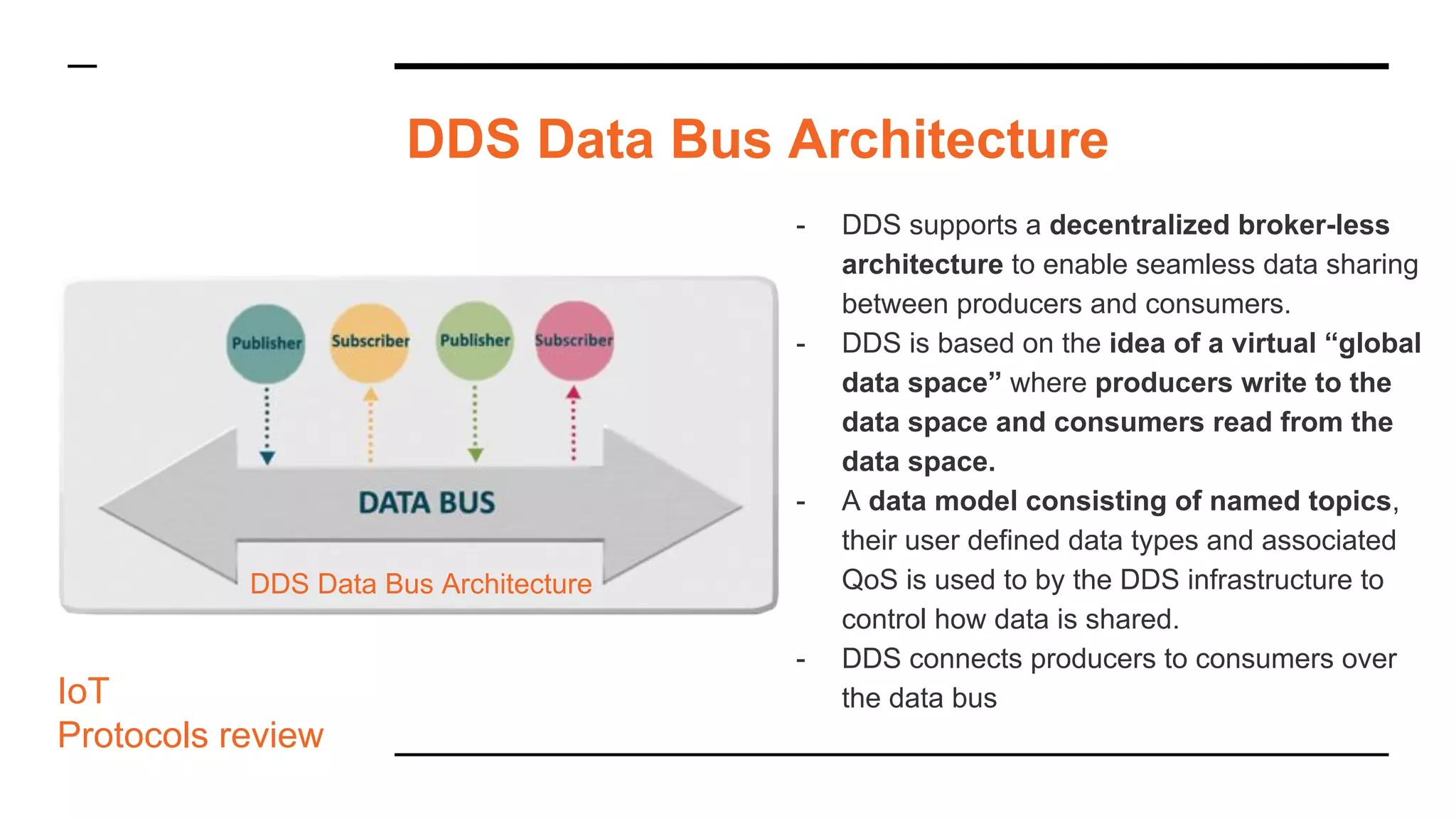 - DDS supports a decentralized broker-less
architecture to enable seamless data sharing
between producers and consumers.
- DDS is based on the idea of a virtual “global
data space” where producers write to the
data space and consumers read from the
data space.
- A data model consisting of named topics,
their user defined data types and associated
QoS is used to by the DDS infrastructure to
control how data is shared.
- DDS connects producers to consumers over
the data bus
DDS Data Bus Architecture
IoT
Protocols review
DDS Data Bus Architecture
 
