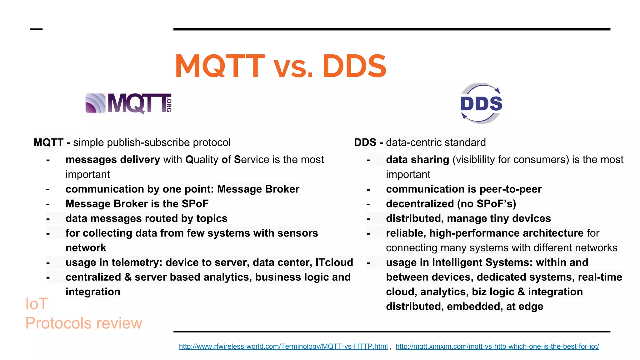 MQTT - simple publish-subscribe protocol
- messages delivery with Quality of Service is the most
important
- communication by one point: Message Broker
- Message Broker is the SPoF
- data messages routed by topics
- for collecting data from few systems with sensors
network
- usage in telemetry: device to server, data center, ITcloud
- centralized & server based analytics, business logic and
integration
MQTT vs. DDS
IoT
Protocols review
http://www.rfwireless-world.com/Terminology/MQTT-vs-HTTP.html , http://mqtt.ximxim.com/mqtt-vs-http-which-one-is-the-best-for-iot/
DDS - data-centric standard
- data sharing (visiblility for consumers) is the most
important
- communication is peer-to-peer
- decentralized (no SPoF’s)
- distributed, manage tiny devices
- reliable, high-performance architecture for
connecting many systems with different networks
- usage in Intelligent Systems: within and
between devices, dedicated systems, real-time
cloud, analytics, biz logic & integration
distributed, embedded, at edge
 