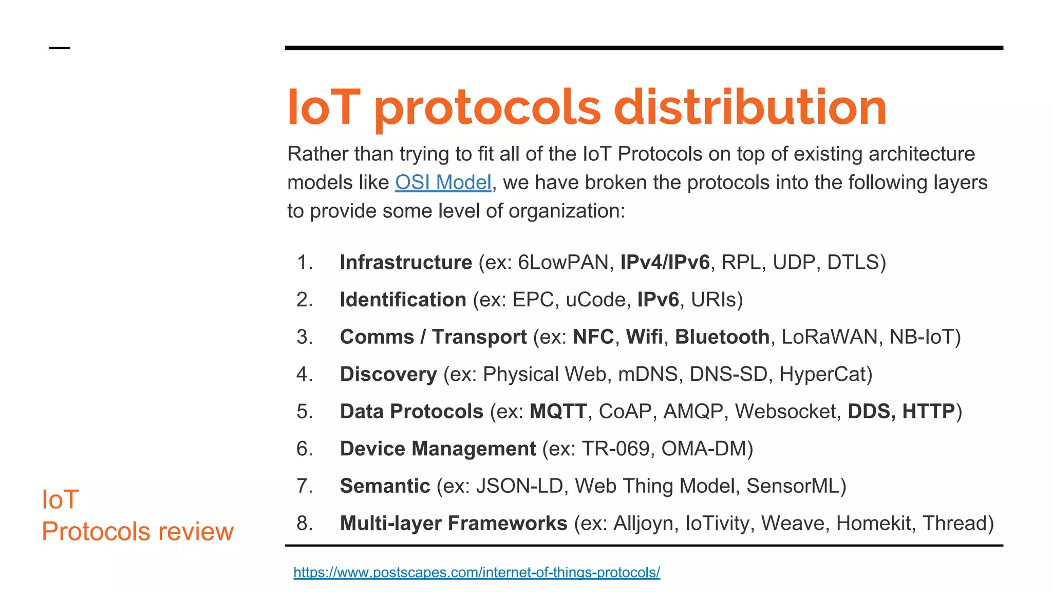IoT protocols distribution
Rather than trying to fit all of the IoT Protocols on top of existing architecture
models like OSI Model, we have broken the protocols into the following layers
to provide some level of organization:
1. Infrastructure (ex: 6LowPAN, IPv4/IPv6, RPL, UDP, DTLS)
2. Identification (ex: EPC, uCode, IPv6, URIs)
3. Comms / Transport (ex: NFC, Wifi, Bluetooth, LoRaWAN, NB-IoT)
4. Discovery (ex: Physical Web, mDNS, DNS-SD, HyperCat)
5. Data Protocols (ex: MQTT, CoAP, AMQP, Websocket, DDS, HTTP)
6. Device Management (ex: TR-069, OMA-DM)
7. Semantic (ex: JSON-LD, Web Thing Model, SensorML)
8. Multi-layer Frameworks (ex: Alljoyn, IoTivity, Weave, Homekit, Thread)
IoT
Protocols review
https://www.postscapes.com/internet-of-things-protocols/
 