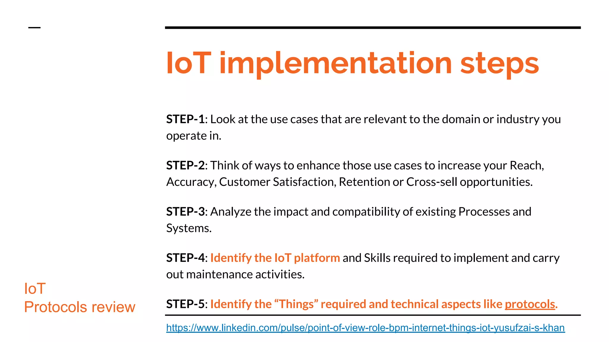 IoT implementation steps
STEP-1: Look at the use cases that are relevant to the domain or industry you
operate in.
STEP-2: Think of ways to enhance those use cases to increase your Reach,
Accuracy, Customer Satisfaction, Retention or Cross-sell opportunities.
STEP-3: Analyze the impact and compatibility of existing Processes and
Systems.
STEP-4: Identify the IoT platform and Skills required to implement and carry
out maintenance activities.
STEP-5: Identify the “Things” required and technical aspects like protocols.
IoT
Protocols review
https://www.linkedin.com/pulse/point-of-view-role-bpm-internet-things-iot-yusufzai-s-khan
 