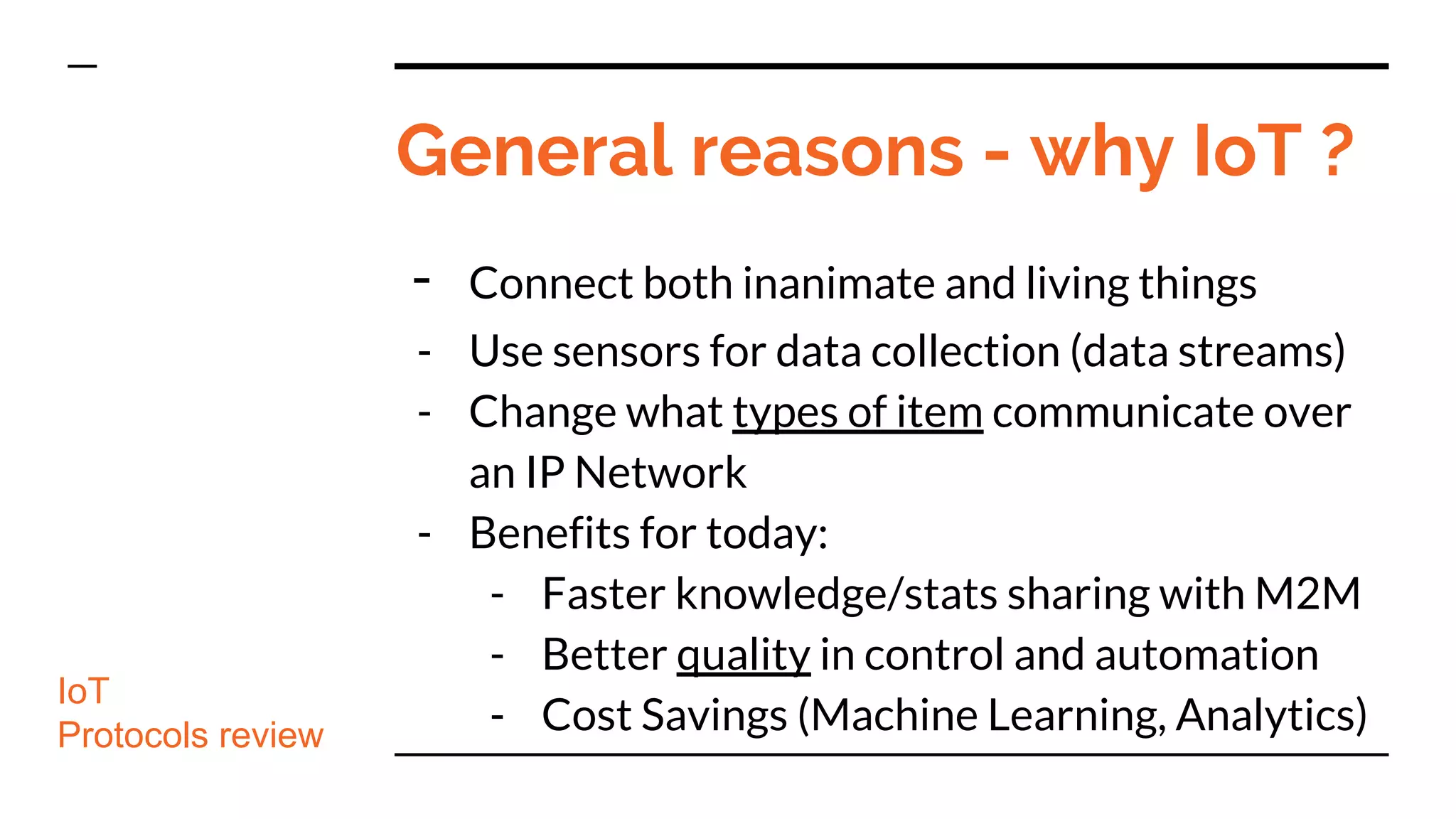 General reasons - why IoT ?
- Connect both inanimate and living things
- Use sensors for data collection (data streams)
- Change what types of item communicate over
an IP Network
- Benefits for today:
- Faster knowledge/stats sharing with M2M
- Better quality in control and automation
- Cost Savings (Machine Learning, Analytics)
IoT
Protocols review
 