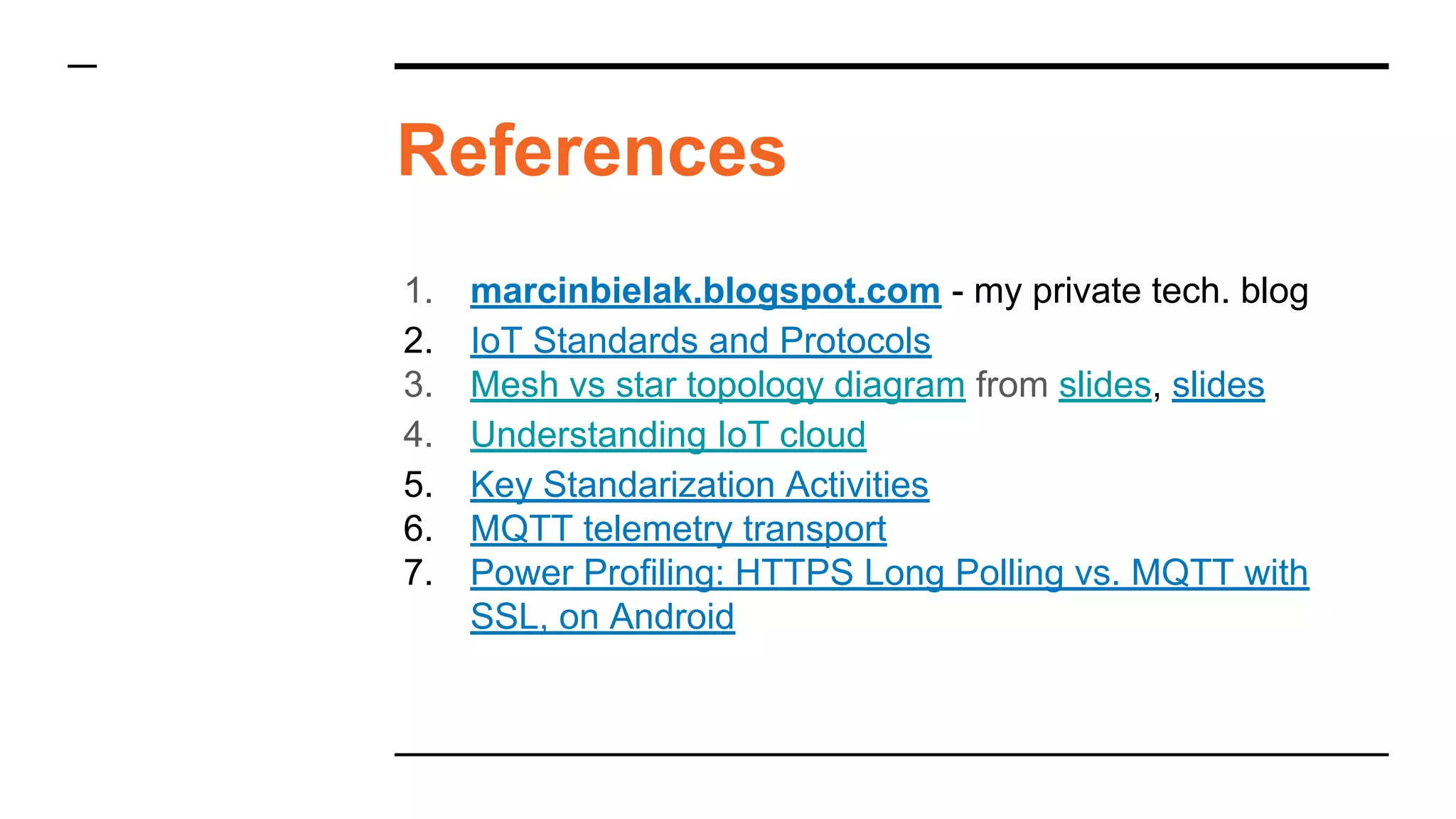 1. marcinbielak.blogspot.com - my private tech. blog
2. IoT Standards and Protocols
3. Mesh vs star topology diagram from slides, slides
4. Understanding IoT cloud
5. Key Standarization Activities
6. MQTT telemetry transport
7. Power Profiling: HTTPS Long Polling vs. MQTT with
SSL, on Android
References
 