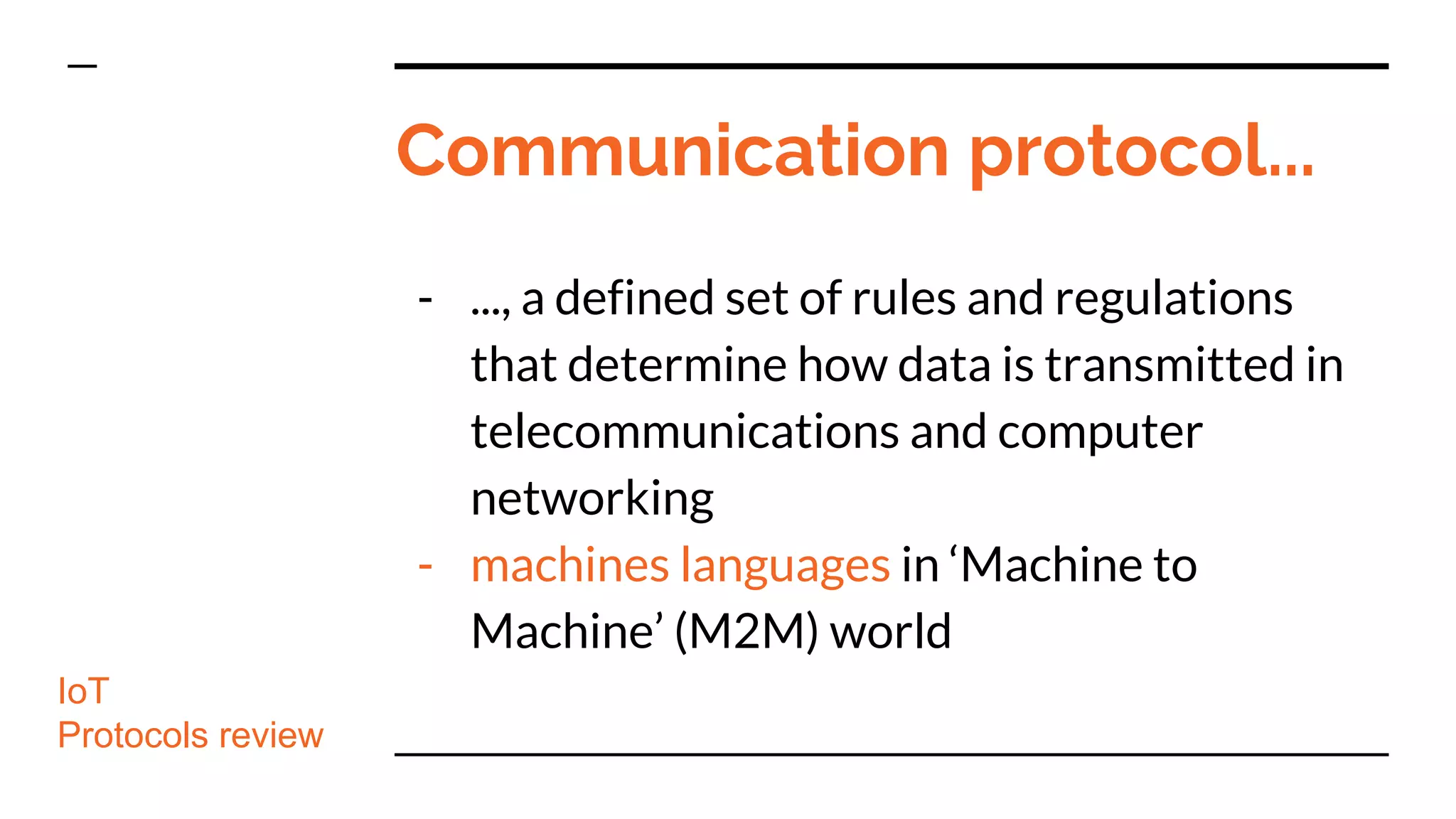 Communication protocol...
- ..., a defined set of rules and regulations
that determine how data is transmitted in
telecommunications and computer
networking
- machines languages in ‘Machine to
Machine’ (M2M) world
IoT
Protocols review
 