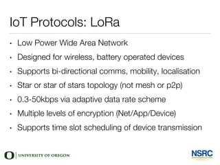 IoT Protocols: LoRa
• Low Power Wide Area Network
• Designed for wireless, battery operated devices
• Supports bi-directional comms, mobility, localisation
• Star or star of stars topology (not mesh or p2p)
• 0.3-50kbps via adaptive data rate scheme
• Multiple levels of encryption (Net/App/Device)
• Supports time slot scheduling of device transmission
 