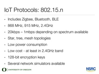 IoT Protocols: 802.15.n
• Includes Zigbee, Bluetooth, BLE
• 868 MHz, 915 MHz, 2.4GHz
• 20kbps – 1mbps depending on spectrum available
• Star, tree, mesh topologies
• Low power consumption
• Low cost - at least in 2.4GHz band
• 128-bit encryption keys
• Several network simulators available
 