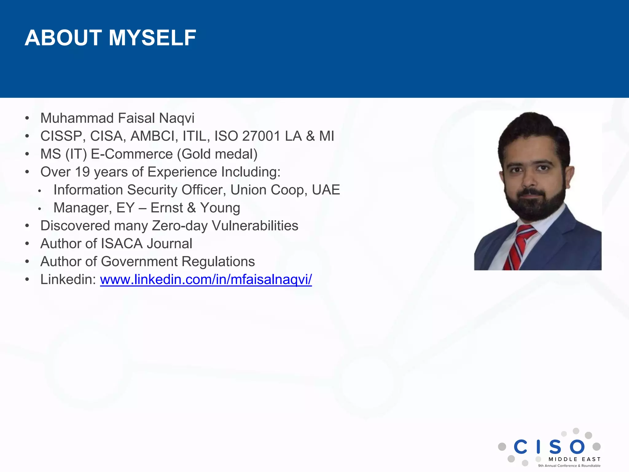 ABOUT MYSELF
• Muhammad Faisal Naqvi
• CISSP, CISA, AMBCI, ITIL, ISO 27001 LA & MI
• MS (IT) E-Commerce (Gold medal)
• Over 19 years of Experience Including:
• Information Security Officer, Union Coop, UAE
• Manager, EY – Ernst & Young
• Discovered many Zero-day Vulnerabilities
• Author of ISACA Journal
• Author of Government Regulations
• Linkedin: www.linkedin.com/in/mfaisalnaqvi/
 