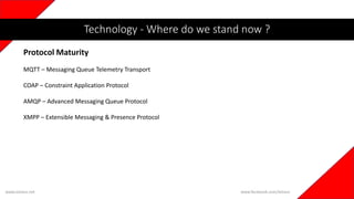 www.iotians.net www.facebook.com/iotians
Protocol Maturity
Technology - Where do we stand now ?
MQTT – Messaging Queue Telemetry Transport
COAP – Constraint Application Protocol
AMQP – Advanced Messaging Queue Protocol
XMPP – Extensible Messaging & Presence Protocol
 