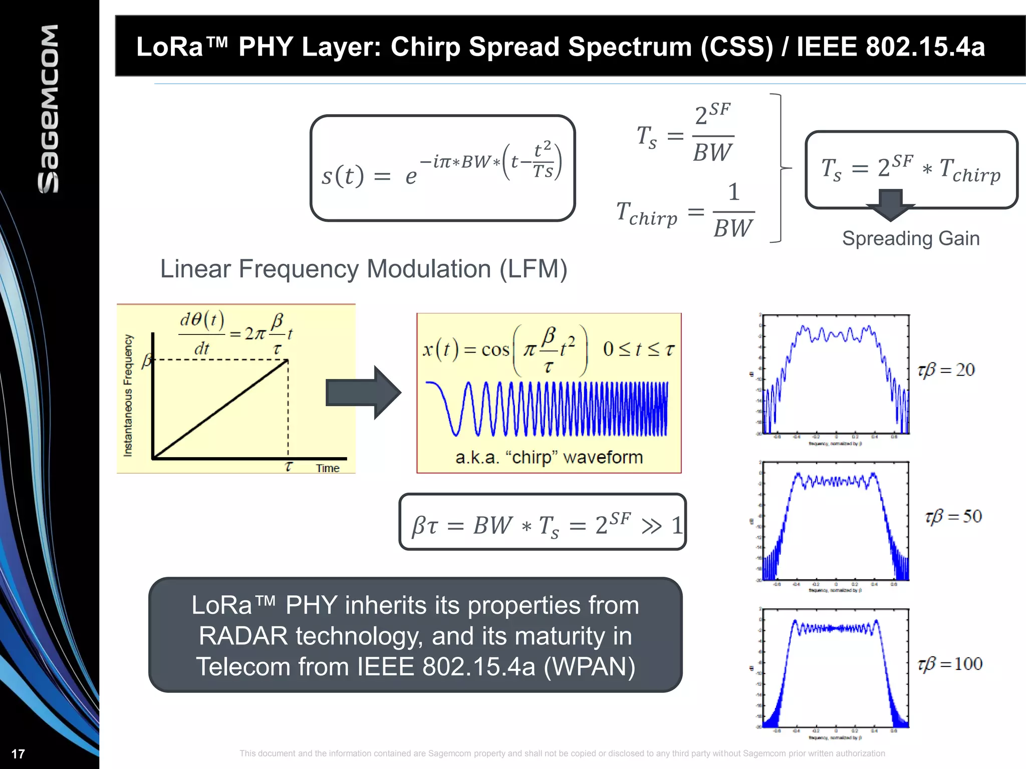 This document and the information contained are Sagemcom property and shall not be copied or disclosed to any third party without Sagemcom prior written authorization17
LoRa™ PHY Layer: Chirp Spread Spectrum (CSS) / IEEE 802.15.4a
𝑠 𝑡 = 𝑒
−𝑖𝜋∗𝐵𝑊∗ 𝑡−
𝑡2
𝑇𝑠
𝑇𝑠 =
2 𝑆𝐹
𝐵𝑊
𝑇𝑐ℎ𝑖𝑟𝑝 =
1
𝐵𝑊
𝑇𝑠 = 2 𝑆𝐹 ∗ 𝑇𝑐ℎ𝑖𝑟𝑝
Linear Frequency Modulation (LFM)
Spreading Gain
𝛽𝜏 = 𝐵𝑊 ∗ 𝑇𝑠 = 2 𝑆𝐹 ≫ 1
LoRa™ PHY inherits its properties from
RADAR technology, and its maturity in
Telecom from IEEE 802.15.4a (WPAN)
 