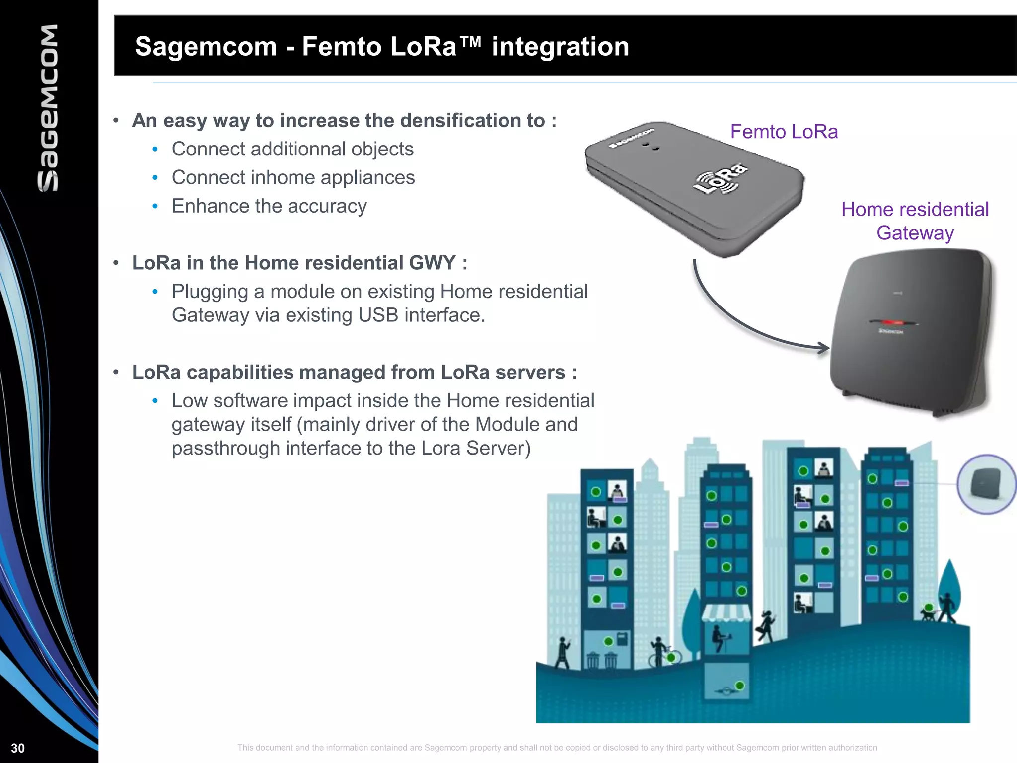 This document and the information contained are Sagemcom property and shall not be copied or disclosed to any third party without Sagemcom prior written authorization30
Sagemcom - Femto LoRa™ integration
• An easy way to increase the densification to :
• Connect additionnal objects
• Connect inhome appliances
• Enhance the accuracy
• LoRa in the Home residential GWY :
• Plugging a module on existing Home residential
Gateway via existing USB interface.
• LoRa capabilities managed from LoRa servers :
• Low software impact inside the Home residential
gateway itself (mainly driver of the Module and
passthrough interface to the Lora Server)
Home residential
Gateway
Femto LoRa
 