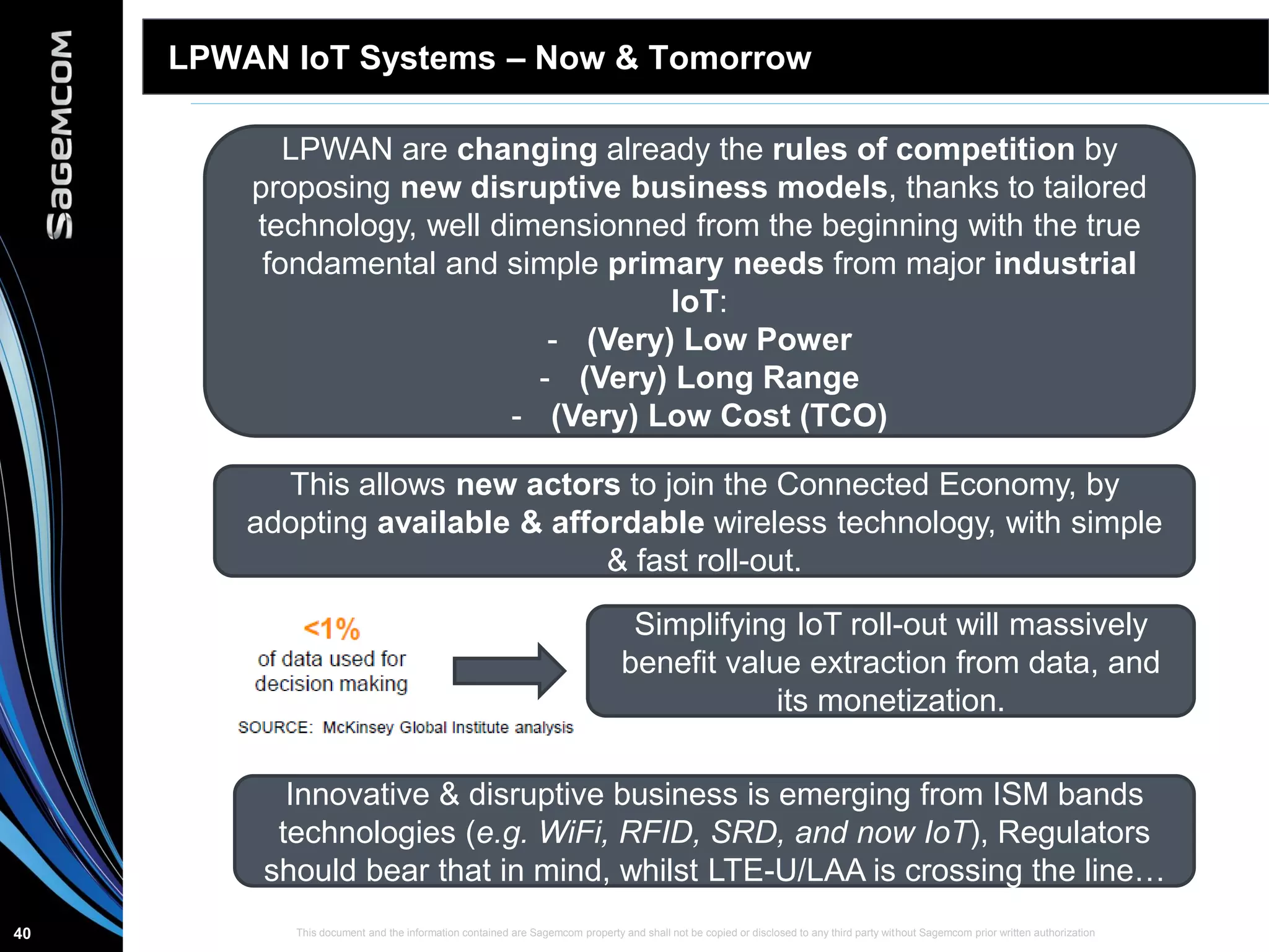 This document and the information contained are Sagemcom property and shall not be copied or disclosed to any third party without Sagemcom prior written authorization40
LPWAN IoT Systems – Now & Tomorrow
LPWAN are changing already the rules of competition by
proposing new disruptive business models, thanks to tailored
technology, well dimensionned from the beginning with the true
fondamental and simple primary needs from major industrial
IoT:
- (Very) Low Power
- (Very) Long Range
- (Very) Low Cost (TCO)
This allows new actors to join the Connected Economy, by
adopting available & affordable wireless technology, with simple
& fast roll-out.
Simplifying IoT roll-out will massively
benefit value extraction from data, and
its monetization.
Innovative & disruptive business is emerging from ISM bands
technologies (e.g. WiFi, RFID, SRD, and now IoT), Regulators
should bear that in mind, whilst LTE-U/LAA is crossing the line…
 