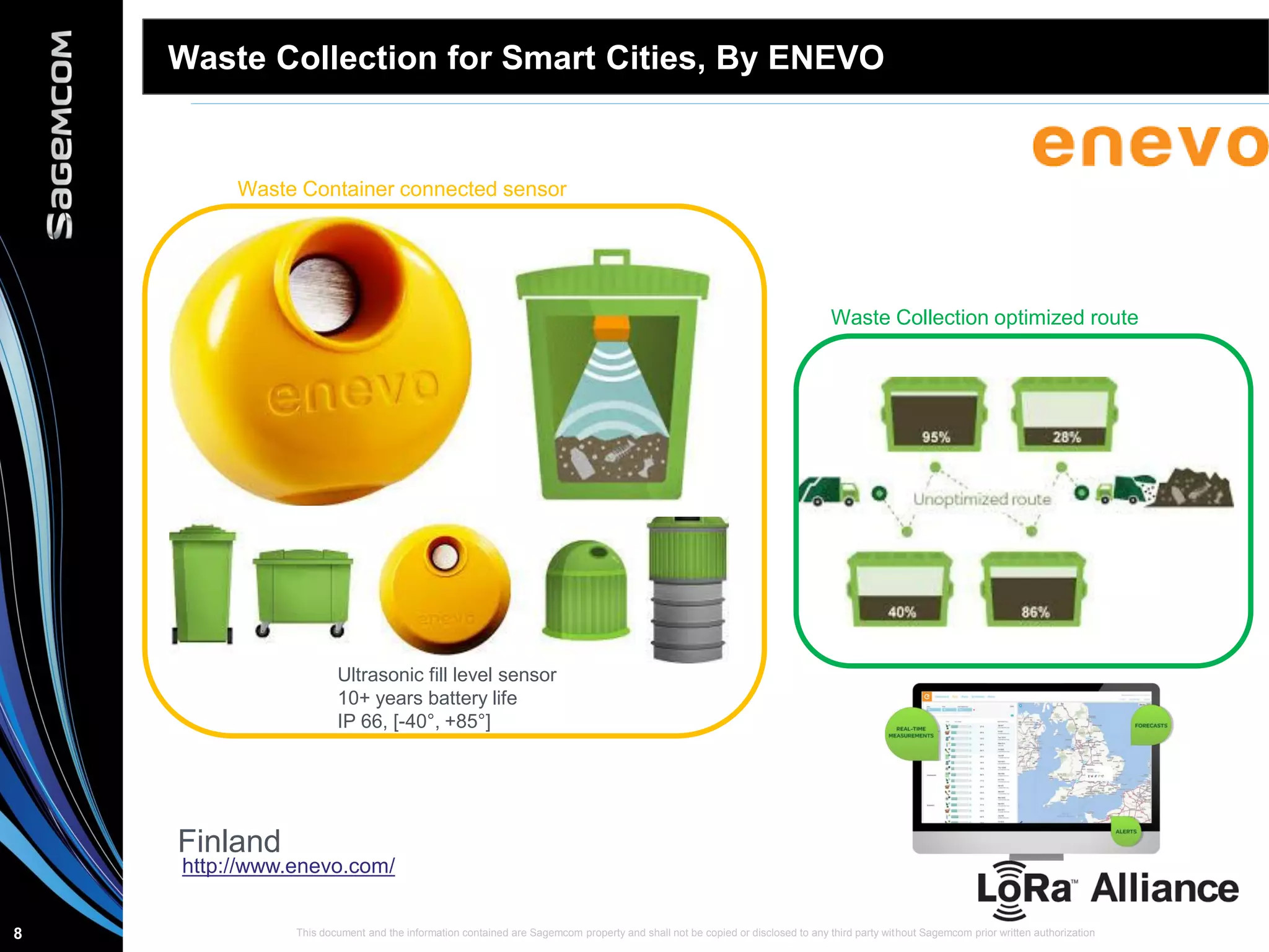 This document and the information contained are Sagemcom property and shall not be copied or disclosed to any third party without Sagemcom prior written authorization8
Waste Collection for Smart Cities, By ENEVO
Waste Collection optimized route
Waste Container connected sensor
http://www.enevo.com/
Finland
Ultrasonic fill level sensor
10+ years battery life
IP 66, [-40°, +85°]
 