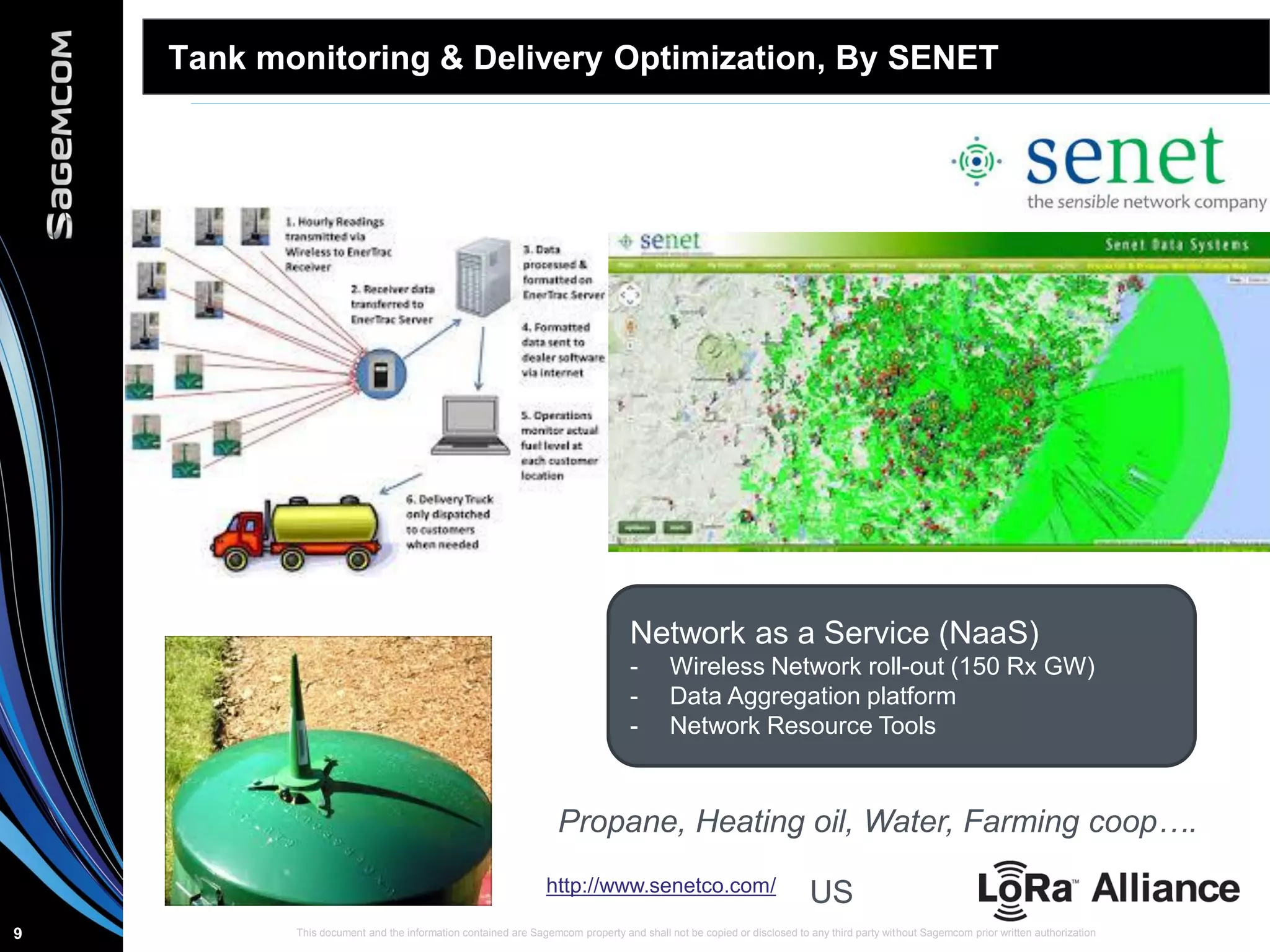 This document and the information contained are Sagemcom property and shall not be copied or disclosed to any third party without Sagemcom prior written authorization9
Tank monitoring & Delivery Optimization, By SENET
Network as a Service (NaaS)
- Wireless Network roll-out (150 Rx GW)
- Data Aggregation platform
- Network Resource Tools
http://www.senetco.com/ US
Propane, Heating oil, Water, Farming coop….
 