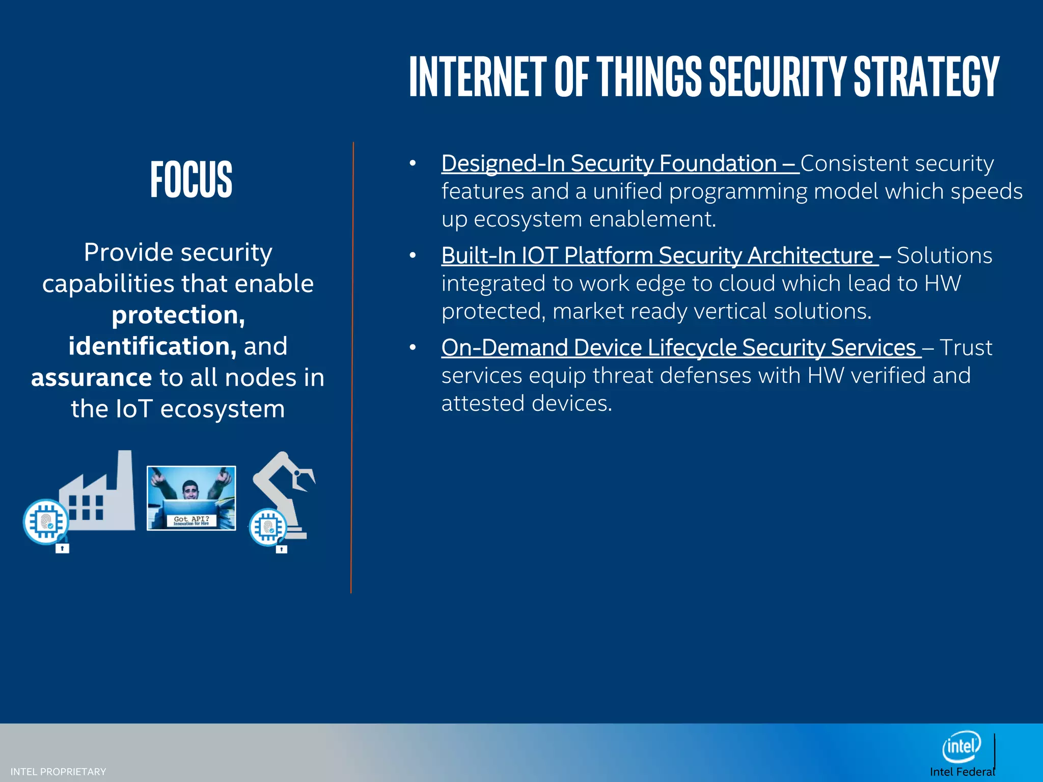 INTEL PROPRIETARY Intel Federal
focus
Provide security
capabilities that enable
protection,
identification, and
assurance to all nodes in
the IoT ecosystem
InternetofthingssecurityStrategy
• Designed-In Security Foundation – Consistent security
features and a unified programming model which speeds
up ecosystem enablement.
• Built-In IOT Platform Security Architecture – Solutions
integrated to work edge to cloud which lead to HW
protected, market ready vertical solutions.
• On-Demand Device Lifecycle Security Services – Trust
services equip threat defenses with HW verified and
attested devices.
 